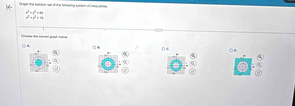 Graph the solution set of the following system of inequalities
x^2+y^2<49</tex>
x^2+y^2>16
Choose the correct graph below,
A.
B,
C.
10 ) D.
B