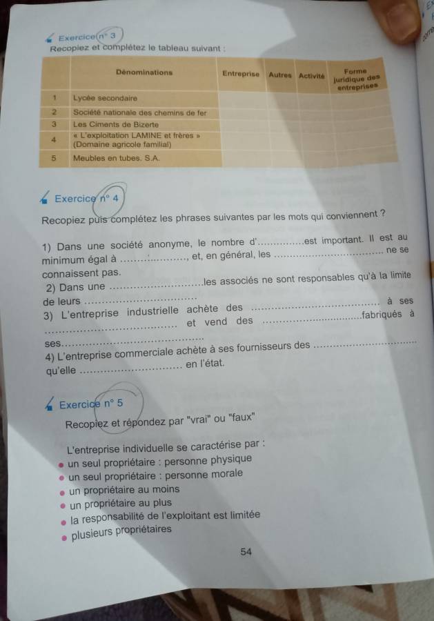 Exercice n°3
Recopiez et complétez le tableau suivant :
Exercice n°4
Recopiez puis complétez les phrases suivantes par les mots qui conviennent ?
1) Dans une société anonyme, le nombre d _est important. Il est au
minimum égal à _et, en général, les _ne se
connaissent pas.
_
2) Dans une _Lles associés ne sont responsables qu'à la limite
de leurs _à ses
_
3) L'entreprise industrielle achète des_
et vend des fabriqués à
ses
_
4) L'entreprise commerciale achète à ses fournisseurs des
_
qu'elle _en l'état.
Exercice n°5
Recopiez et répondez par "vrai" ou "faux"
L'entreprise individuelle se caractérise par :
un seul propriétaire : personne physique
un seul propriétaire : personne morale
un propriétaire au moins
un propriétaire au plus
la responsabilité de l'exploitant est limitée
plusieurs propriétaires
54