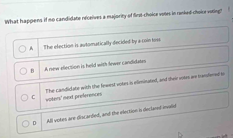 What happens if no candidate receives a majority of first-choice votes in ranked-choice voting?
A The election is automatically decided by a coin toss
B A new election is held with fewer candidates
The candidate with the fewest votes is eliminated, and their votes are transferred to
C voters' next preferences
D All votes are discarded, and the election is declared invalid
ts left