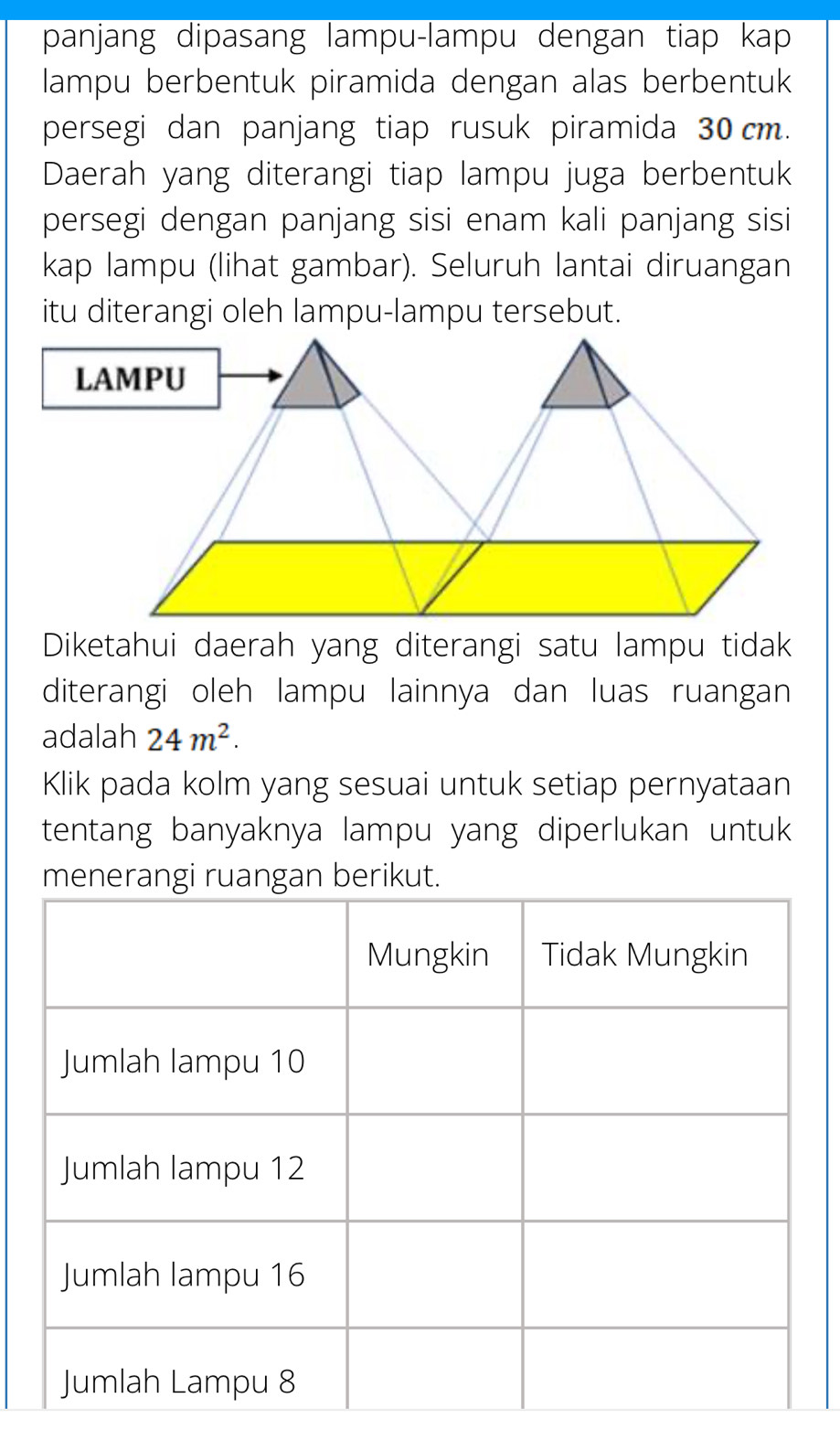 panjang dipasang lampu-lampu dengan tiap kap 
lampu berbentuk piramida dengan alas berbentuk 
persegi dan panjang tiap rusuk piramida 30 cm. 
Daerah yang diterangi tiap lampu juga berbentuk 
persegi dengan panjang sisi enam kali panjang sisi 
kap lampu (lihat gambar). Seluruh lantai diruangan 
itu diterangi oleh lampu-lampu tersebut. 
LAMPU 
Diketahui daerah yang diterangi satu lampu tidak 
diterangi oleh lampu lainnya dan luas ruangan 
adalah 24m^2. 
Klik pada kolm yang sesuai untuk setiap pernyataan 
tentang banyaknya lampu yang diperlukan untuk 
.