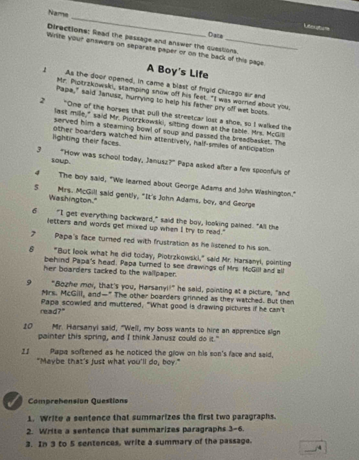 Name
Iteratane
Date
Directions: Read the passage and answer the questions.
Write your enswers on separate paper or on the back of this page.
A Boy's Life
1 As the door opened, in came a blast of frigid Chicago air and
Mr. Plotrzkowski, stamping snow off his feet. "I was worried about you,
Papa," said Janusz, hurrying to help his father pry off wet boots
2 "One of the horses that pull the streetcar lost a shoe, so I walked the
last mile," said Mr. Piotrzkowski, sitting down at the table. Mrs. McGill
served him a steaming bowl of soup and passed the breadbasket. The
other boarders watched him attentively, half-smiles of anticipation
lighting their faces.
soup.
3 “How was school today, Janusz?” Papa asked after a few spoonfuls of
4 The boy said, “We learned about George Adams and John Washington.”
5  Mrs. McGill said gently, "It's John Adams, boy, and George
Washington."
6 “I get everything backward,” said the boy, looking pained. “All the
letters and words get mixed up when I try to read."
7 Papa's face turned red with frustration as he listened to his son.
6 "But look what he did today, Piotrzkowski," said Mr. Harsanyl, pointing
behind Papa's head. Papa turned to see drawings of Mrs. McGill and all
her boarders tacked to the wallpaper.
9 "Bozhe mol, that's you, Harsanyi!” he said, pointing at a picture, “and
Mrs. McGill, and—" The other boarders grinned as they watched. But then
Papa scowled and muttered, "What good is drawing pictures if he can't
read?"
10  Mr. Harsanyi said, "Well, my boss wants to hire an apprentice sign
painter this spring, and I think Janusz could do it."
21 Papa softened as he noticed the glow on his son's face and said,
"Maybe that’s just what you’ll do, boy."
Comprehensión Questions
1. Write a sentence that summarizes the first two paragraphs.
2. Write a sentence that summarizes paragraphs 3-6.
3. In 3 to 5 sentences, write a summary of the passage.
/4