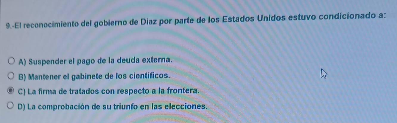 9.-El reconocimiento del gobierno de Díaz por parte de los Estados Unidos estuvo condicionado a:
A) Suspender el pago de la deuda externa.
B) Mantener el gabinete de los científicos.
C) La firma de tratados con respecto a la frontera.
D) La comprobación de su triunfo en las elecciones.