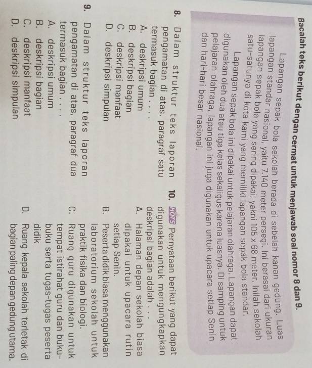 Bacalah teks berikut dengan cermat untuk menjawab soal nomor 8 dan 9.
Lapangan sepak bola sekolah berada di sebelah kanan gedung. Luas
lapangan standar nasional, yaitu 7.140 meter persegi. Ini berasal dari ukuran
lapangan sepak bola yang sering dipakai, yakni 105* 68 meter. Inilah sekolah
satu-satunya di kota kami yang memiliki lapangan sepak bola standar.
Lapangan sepak bola ini dipakai untuk pelajaran olahraga. Lapangan dapat
digunakan oleh dua atau tiga kelas sekaligus karena luasnya. Di samping untuk
pelajaran olahraga, lapangan ini juga digunakan untuk upacara setiap Senin
dan hari-hari besar nasional.
8. Dalam struktur teks laporan 10. H Pernyataan berikut yang dapat
pengamatan di atas, paragraf satu digunakan untuk mengungkapkan
termasuk bagian . . . .
deskripsi bagian adalah . . .
A. deskripsi umum
A. Halaman depan sekolah biasa
B. deskripsi bagian dipakai untuk upacara rutin
C. deskripsi manfaat setiap Senin.
D. deskripsi simpulan B. Peserta didik biasa menggunakan
laboratorium sekolah untuk
9. Dalam struktur teks laporan praktik fisika dan biologi.
pengamatan di atas, paragraf dua C. Ruang guru digunakan untuk
termasuk bagian . . . . tempat istirahat guru dan buku-
A. deskripsi umum buku serta tugas-tugas peserta
B. deskripsi bagian didik
C. deskripsi manfaat D. Ruang kepala sekolah terletak di
D. deskripsi simpulan bagian paling depan gedung utama.