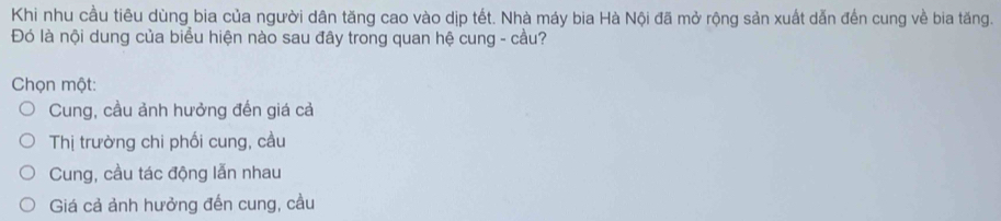 Khi nhu cầu tiêu dùng bia của người dân tăng cao vào dịp tết. Nhà máy bia Hà Nội đã mở rộng sản xuất dẫn đến cung về bia tăng.
Đó là nội dung của biểu hiện nào sau đây trong quan hệ cung - cầu?
Chọn một:
Cung, cầu ảnh hưởng đến giá cả
Thị trường chi phối cung, cầu
Cung, cầu tác động lẫn nhau
Giá cả ảnh hưởng đến cung, cầu