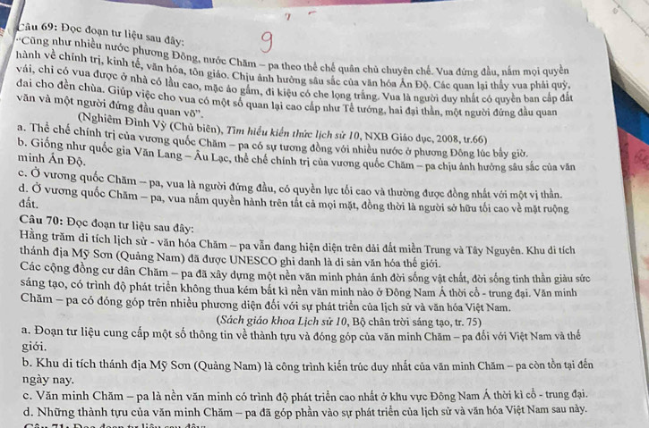 Đọc đoạn tư liệu sau đây:
'Cũng như nhiều nước phương Đông, nước Chăm - pa theo thể chế quân chủ chuyên chế. Vua đứng đầu, nằm mọi quyền
hành về chính trị, kinh tế, văn hóa, tôn giáo. Chịu ảnh hưởng sâu sắc của văn hóa Ấn Độ. Các quan lại thấy vua phải quỹ,
vái, chi có vua được ở nhà có lầu cao, mặc áo gắm, đi kiệu có che lọng trắng. Vua là người duy nhất có quyền ban cấp đất
đai cho đền chùa. Giúp việc cho vua có một số quan lại cao cấp như Tề tướng, hai đại thần, một người đứng đầu quan
văn và một người đứng đầu quan võ''.
(Nghiêm Đình Vỳ (Chủ biên), Tìm hiểu kiển thức lịch sử 10, NXB Giáo dục, 2008, tr.66)
a. Thể chế chính trị của vương quốc Chăm - pa có sự tương đồng với nhiều nước ở phương Đông lúc bầy giờ.
b. Giống như quốc gia Văn Lang - Âu Lạc, thể chế chính trị của vương quốc Chăm - pa chịu ảnh hưởng sâu sắc của văn
minh Ấn Độ.
c. Ở vương quốc Chăm -- pa, vua là người đứng đầu, có quyền lực tối cao và thường được đồng nhất với một vị thần.
d. Ở vương quốc Chăm — pa, vua năm quyên hành trên tất cả mọi mặt, đồng thời là người sở hữu tối cao về mặt ruộng
đất.
Câu 70: Đọc đoạn tư liệu sau đây:
Hằng trăm di tích lịch sử - văn hóa Chăm - pa vẫn đang hiện diện trên dải đất miền Trung và Tây Nguyên. Khu di tích
thánh địa Mỹ Sơn (Quảng Nam) đã được UNESCO ghi danh là di sản văn hóa thế giới.
Các cộng đồng cư dân Chăm - pa đã xây dựng một nền văn minh phản ánh đời sống vật chất, đời sống tinh thần giàu sức
sáng tạo, có trình độ phát triển không thua kém bắt kì nền văn minh nào ở Đông Nam Á thời cổ - trung đại. Văn minh
Chăm - pa có đóng góp trên nhiều phương diện đối với sự phát triển của lịch sử và văn hóa Việt Nam.
(Sách giáo khoa Lịch sử 10, Bộ chân trời sáng tạo, tr. 75)
a. Đoạn tư liệu cung cấp một số thông tin về thành tựu và đóng góp của văn minh Chăm - pa đối với Việt Nam và thế
giới.
b. Khu di tích thánh địa Mỹ Sơn (Quảng Nam) là công trình kiến trúc duy nhất của văn minh Chăm - pa còn tồn tại đến
ngày nay.
c. Văn minh Chăm - pa là nền văn minh có trình độ phát triển cao nhất ở khu vực Đông Nam Á thời kì cổ - trung đại.
d. Những thành tựu của văn minh Chăm - pa đã góp phần vào sự phát triển của lịch sử và văn hóa Việt Nam sau này.