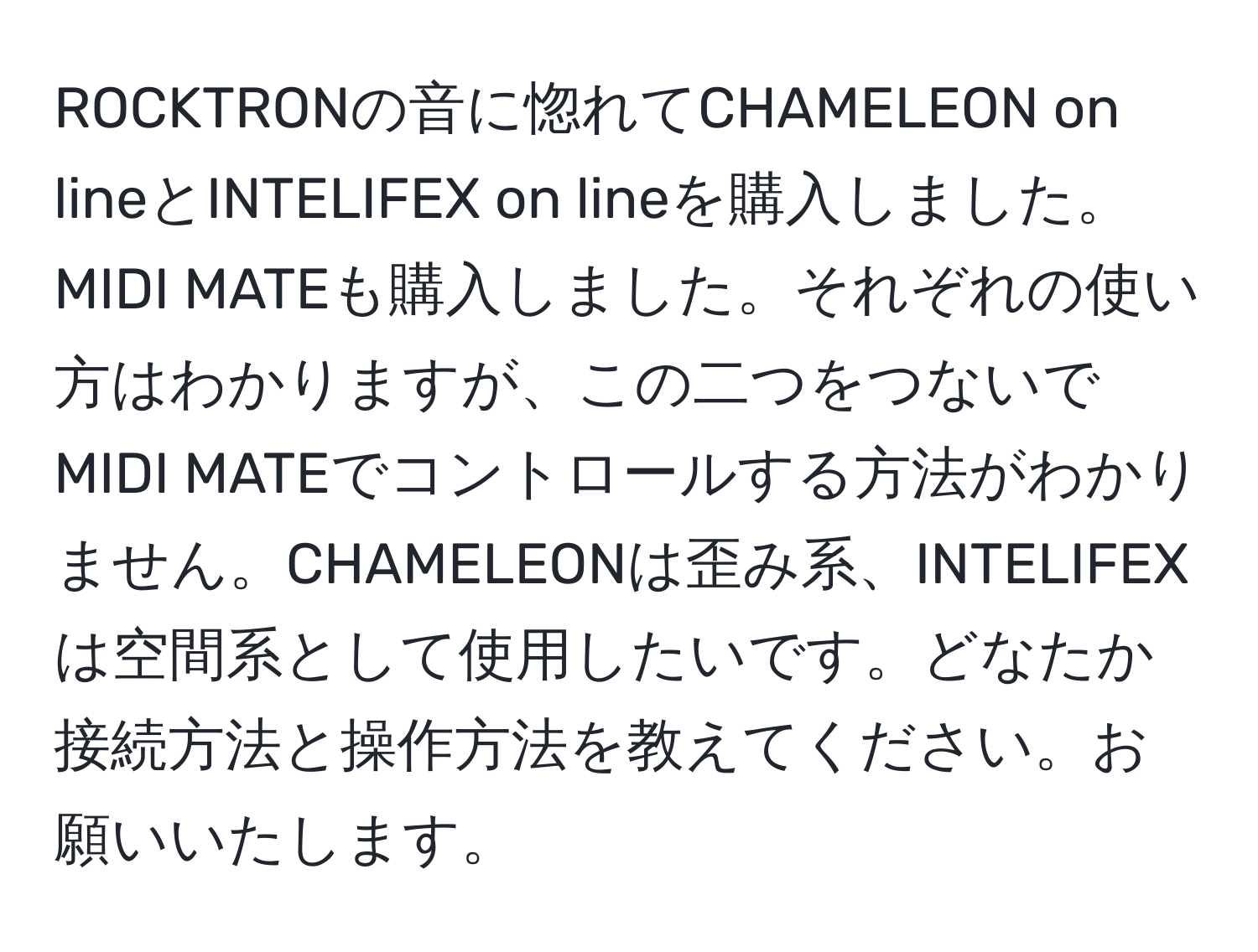 ROCKTRONの音に惚れてCHAMELEON on lineとINTELIFEX on lineを購入しました。MIDI MATEも購入しました。それぞれの使い方はわかりますが、この二つをつないでMIDI MATEでコントロールする方法がわかりません。CHAMELEONは歪み系、INTELIFEXは空間系として使用したいです。どなたか接続方法と操作方法を教えてください。お願いいたします。