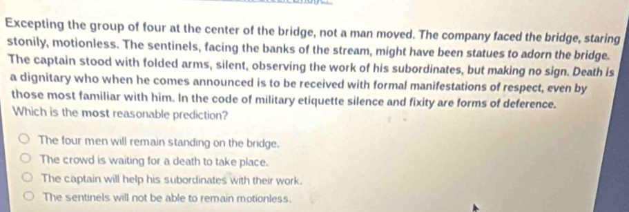 Excepting the group of four at the center of the bridge, not a man moved. The company faced the bridge, staring
stonily, motionless. The sentinels, facing the banks of the stream, might have been statues to adorn the bridge.
The captain stood with folded arms, silent, observing the work of his subordinates, but making no sign. Death is
a dignitary who when he comes announced is to be received with formal manifestations of respect, even by
those most familiar with him. In the code of military etiquette silence and fixity are forms of deference.
Which is the most reasonable prediction?
The four men will remain standing on the bridge.
The crowd is waiting for a death to take place.
The captain will help his subordinates with their work.
The sentinels will not be able to remain motionless.