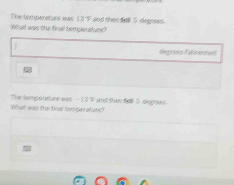 The temperature was 134° and then fell 5 degrees. 
What was the final temperature? 
.
degrees Fahrenhet 

The temperature was F and then fell 5 degrees. 
What was the final temporature?