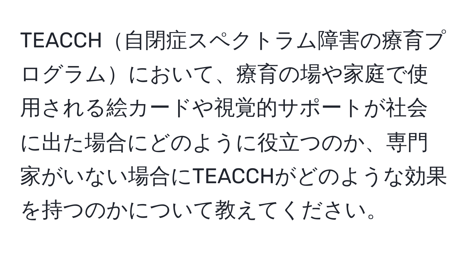 TEACCH自閉症スペクトラム障害の療育プログラムにおいて、療育の場や家庭で使用される絵カードや視覚的サポートが社会に出た場合にどのように役立つのか、専門家がいない場合にTEACCHがどのような効果を持つのかについて教えてください。