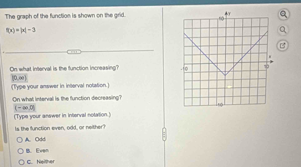 The graph of the function is shown on the grid.
f(x)=|x|-3
On what interval is the function increasing?
[0,∈fty )
(Type your answer in interval notation.)
On what interval is the function decreasing?
(-∈fty ,0]
(Type your answer in interval notation.)
Is the function even, odd, or neither?
.
A. Odd
B. Even
C. Neither