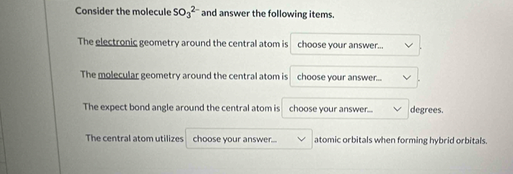 Consider the molecule SO_3^(2-) and answer the following items. 
The electronic geometry around the central atom is choose your answer... 
The molecular geometry around the central atom is choose your answer... 
The expect bond angle around the central atom is choose your answer... degrees. 
The central atom utilizes choose your answer... atomic orbitals when forming hybrid orbitals.