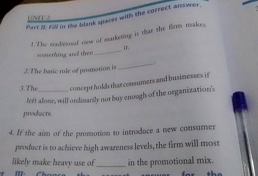 Part It Fill in the blank spaces with the correct answer. 
1. The traditional view of marketing is that the firm makes 
it. 
something and then 
_ 
2.The basic role of promotion is 
_ 
3.The_ 
concept holds that consumers and businesses if 
left alone, will ordinarily not buy enough of the organization's 
products. 
4. If the aim of the promotion to introduce a new consumer 
product is to achieve high awareness levels, the firm will most 
likely make heavy use of_ in the promotional mix. 
m· 
sh