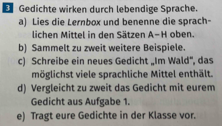 Gedichte wirken durch lebendige Sprache. 
a) Lies die Lernbox und benenne die sprach- 
lichen Mittel in den Sätzen A−H oben. 
b) Sammelt zu zweit weitere Beispiele. 
c) Schreibe ein neues Gedicht „Im Wald“, das 
möglichst viele sprachliche Mittel enthält. 
d) Vergleicht zu zweit das Gedicht mit eurem 
Gedicht aus Aufgabe 1. 
e) Tragt eure Gedichte in der Klasse vor.