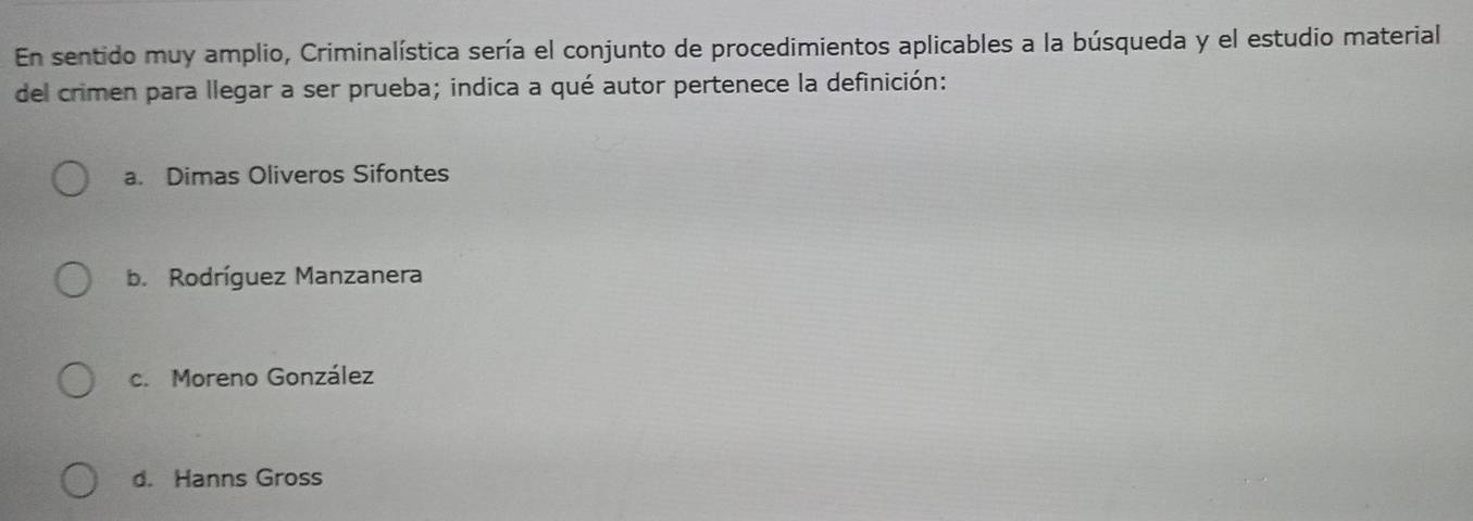 En sentido muy amplio, Criminalística sería el conjunto de procedimientos aplicables a la búsqueda y el estudio material
del crimen para llegar a ser prueba; indica a qué autor pertenece la definición:
a. Dimas Oliveros Sifontes
b. Rodríguez Manzanera
c. Moreno González
d. Hanns Gross