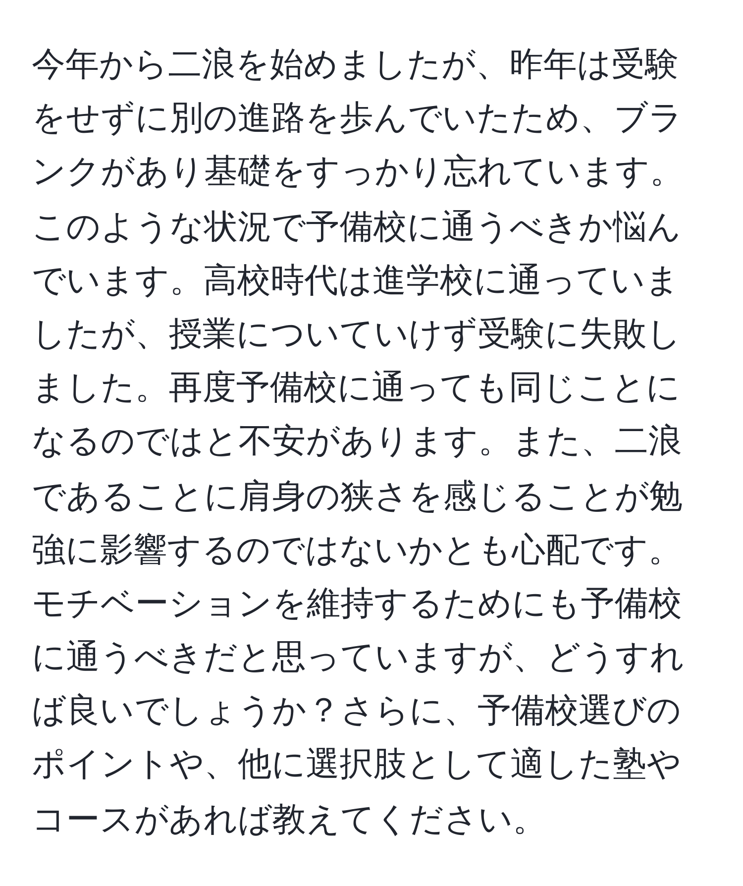 今年から二浪を始めましたが、昨年は受験をせずに別の進路を歩んでいたため、ブランクがあり基礎をすっかり忘れています。このような状況で予備校に通うべきか悩んでいます。高校時代は進学校に通っていましたが、授業についていけず受験に失敗しました。再度予備校に通っても同じことになるのではと不安があります。また、二浪であることに肩身の狭さを感じることが勉強に影響するのではないかとも心配です。モチベーションを維持するためにも予備校に通うべきだと思っていますが、どうすれば良いでしょうか？さらに、予備校選びのポイントや、他に選択肢として適した塾やコースがあれば教えてください。