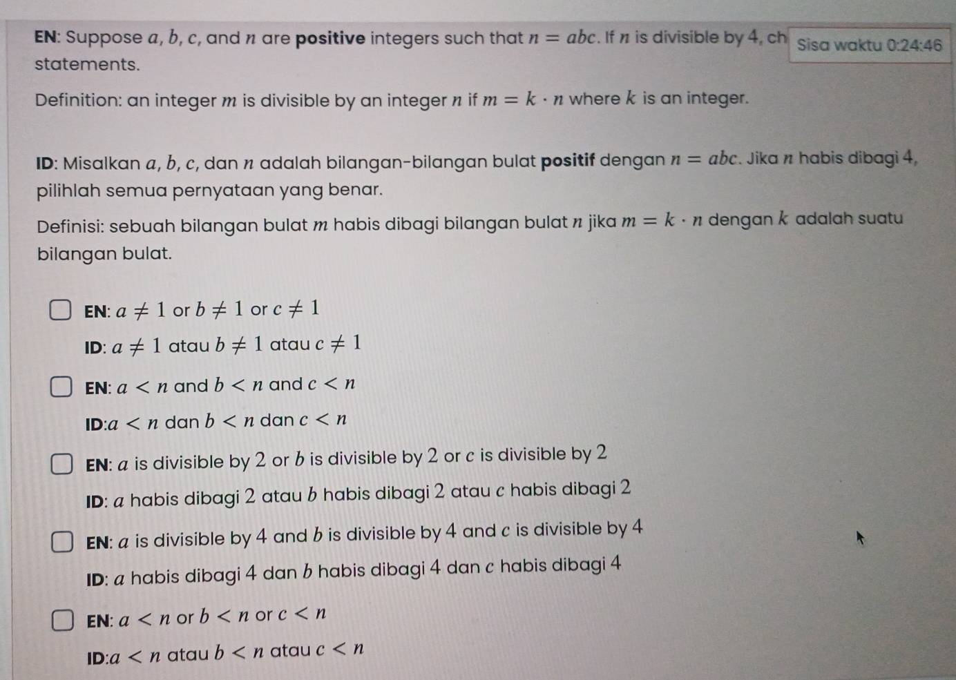 EN: Suppose a, b, c, and n are positive integers such that n=abc. If n is divisible by 4, ch Sisa waktu 0:24:46
statements. 
Definition: an integer m is divisible by an integer n if m=k· n where k is an integer. 
ID: Misalkan a, b, c, dan n adalah bilangan-bilangan bulat positif dengan n=abc. Jika n habis dibagi 4, 
pilihlah semua pernyataan yang benar. 
Definisi: sebuah bilangan bulat m habis dibagi bilangan bulat n jika m=k· n dengan k adalah suatu 
bilangan bulat. 
EN: a!= 1 or b!= 1 or c!= 1
ID: a!= 1 atau b!= 1 atau c!= 1
EN: a and b and c
ID: a dan b dan c
EN: a is divisible by 2 or 6 is divisible by 2 or c is divisible by 2
ID: a habis dibagi 2 atau 6 habis dibagi 2 atau c habis dibagi 2
EN: a is divisible by 4 and 6 is divisible by 4 and c is divisible by 4
ID: a habis dibagi 4 dan 6 habis dibagi 4 dan c habis dibagi 4
EN: a or b or c
ID: a atau b atau c