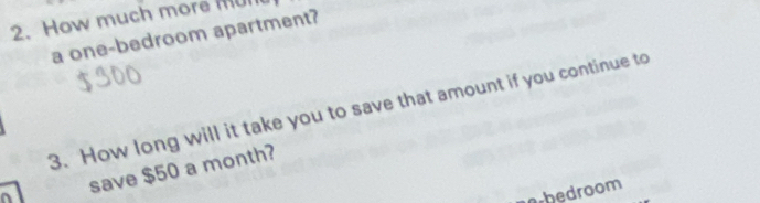 How much more mul 
a one-bedroom apartment? 
3. How long will it take you to save that amount if you continue to 
save $50 a month? 
^ 
orbedroom