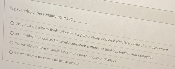 In psychology, personality refers to
_
.
the global capacity to think rationally, act purposefully, and deal effectively with the environment
an individual's unique and relatively consistent patterns of thinking, feeling, and behaving
the socially desirable characteristics that a person typically displays.
the way people perceive a particular person