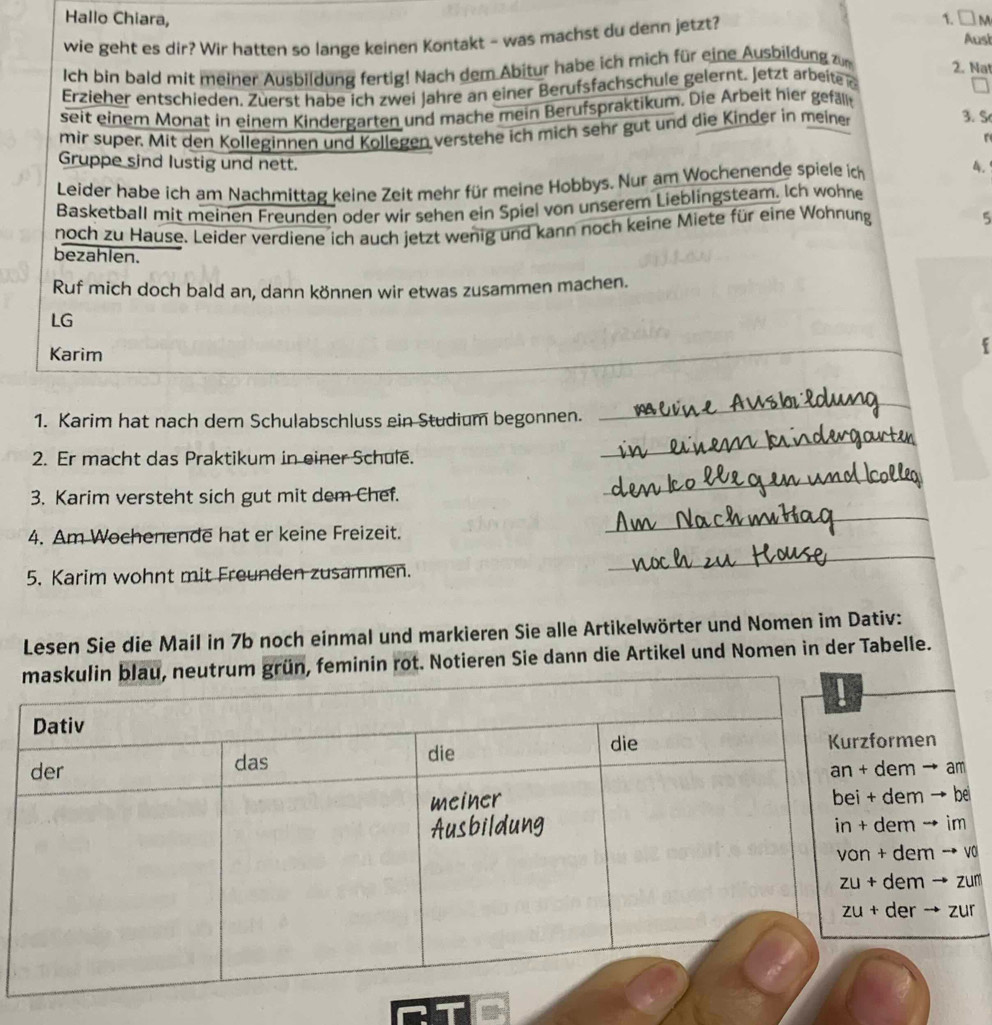 Hallo Chiara, Ausi
wie geht es dir? Wir hatten so lange keinen Kontakt ~ was machst du denn jetzt? 1. □M
Ich bin bald mit meiner Ausbildung fertig! Nach dem Abitur habe ich mich für eine Ausbildung zum 2. Nat
Erzieher entschieden. Züerst habe ich zwei Jahre an einer Berufsfachschule gelernt. Jetzt arbeite e
 
seit einem Monat in einem Kindergarten und mache mein Berufspraktikum. Die Arbeit hier gefäl 3. S
mir super. Mit den Kolleginnen und Kollegen verstehe ich mich sehr gut und die Kinder in meiner
Gruppe sind lustig und nett.
Leider habe ich am Nachmittag keine Zeit mehr für meine Hobbys. Nur am Wochenende spiele ic
4.
Basketball mit meinen Freunden oder wir sehen ein Spiel von unserem Lieblingsteam. Ich wohne
noch zu Hause. Leider verdiene ich auch jetzt wenig und kann noch keine Miete für eine Wohnung
5
bezahlen.
Ruf mich doch bald an, dann können wir etwas zusammen machen.
LG
Karim
_
1. Karim hat nach dem Schulabschluss ein Studium begonnen.
_
2. Er macht das Praktikum in einer Schule.
_
3. Karim versteht sich gut mit dem Chef.
_
4. Am Wochenende hat er keine Freizeit.
_
5. Karim wohnt mit Freunden zusammen.
_
Lesen Sie die Mail in 7b noch einmal und markieren Sie alle Artikelwörter und Nomen im Dativ:
minin rot. Notieren Sie dann die Artikel und Nomen in der Tabelle.
en
→ am
→ be
→ im
m → v
→ zum
→ zur