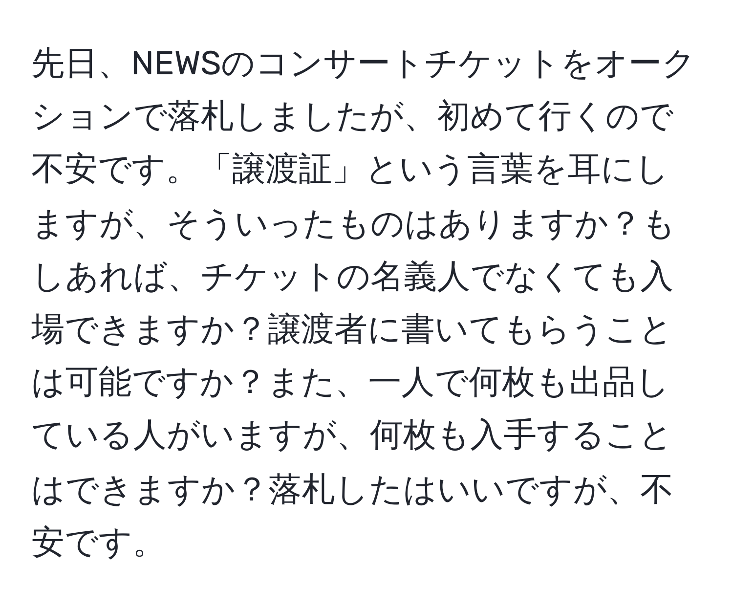 先日、NEWSのコンサートチケットをオークションで落札しましたが、初めて行くので不安です。「譲渡証」という言葉を耳にしますが、そういったものはありますか？もしあれば、チケットの名義人でなくても入場できますか？譲渡者に書いてもらうことは可能ですか？また、一人で何枚も出品している人がいますが、何枚も入手することはできますか？落札したはいいですが、不安です。