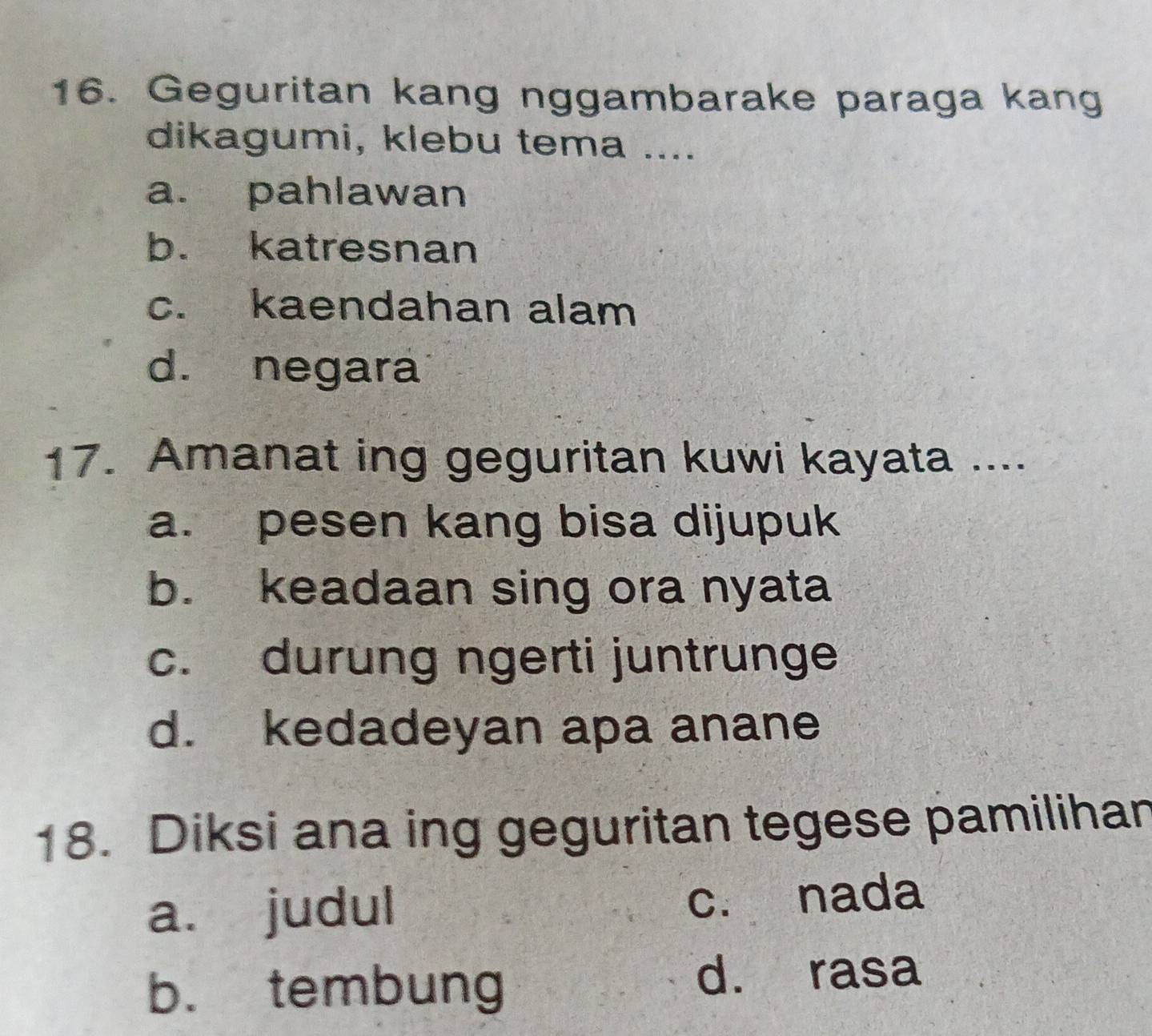 Geguritan kang nggambarake paraga kang
dikagumi, klebu tema ....
a. pahlawan
b. katresnan
c. kaendahan alam
d. negara
17. Amanat ing geguritan kuwi kayata ....
a. pesen kang bisa dijupuk
b. keadaan sing ora nyata
c. durung ngerti juntrunge
d. kedadeyan apa anane
18. Diksi ana ing geguritan tegese pamilihan
a. judul c. nada
b. tembung
d. rasa