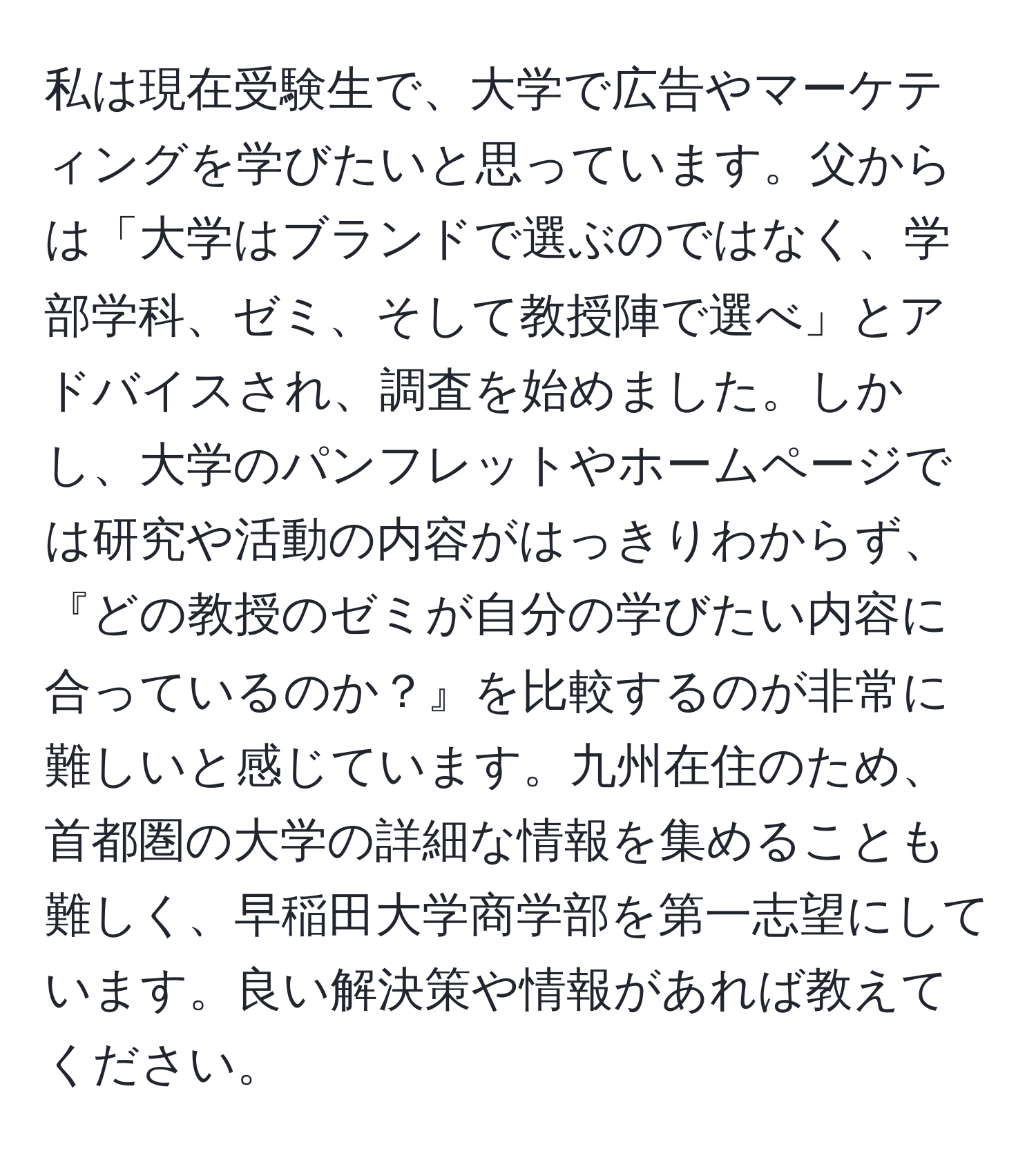 私は現在受験生で、大学で広告やマーケティングを学びたいと思っています。父からは「大学はブランドで選ぶのではなく、学部学科、ゼミ、そして教授陣で選べ」とアドバイスされ、調査を始めました。しかし、大学のパンフレットやホームページでは研究や活動の内容がはっきりわからず、『どの教授のゼミが自分の学びたい内容に合っているのか？』を比較するのが非常に難しいと感じています。九州在住のため、首都圏の大学の詳細な情報を集めることも難しく、早稲田大学商学部を第一志望にしています。良い解決策や情報があれば教えてください。