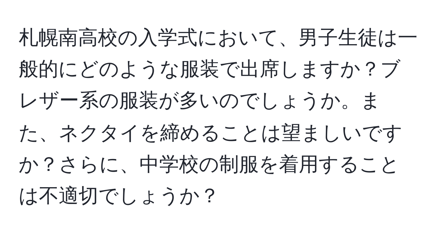 札幌南高校の入学式において、男子生徒は一般的にどのような服装で出席しますか？ブレザー系の服装が多いのでしょうか。また、ネクタイを締めることは望ましいですか？さらに、中学校の制服を着用することは不適切でしょうか？