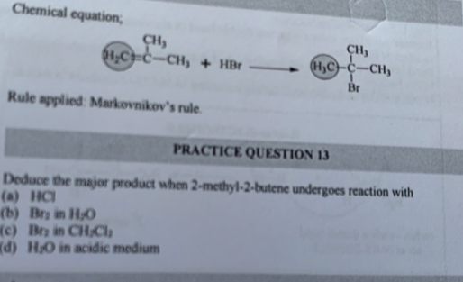 Chemical equation;
(H_2C)=CH_3+HBr  enclosecircleH_3C-frac CH_3H_2
Rule applied: Markovnikov’s rule.
PRACTICE QUESTION 13
Deduce the major product when 2 -methyl-2-butene undergoes reaction with
(a) HCl
(b) Br_1 g H_2O
(c) Br_2 ün CH_2Cl_2
(d) H_2O in acidic medium