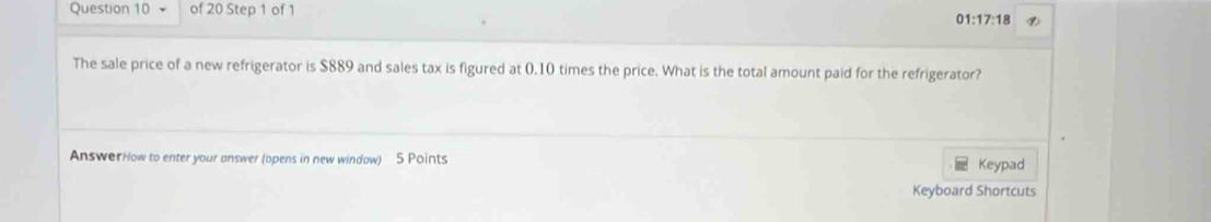 01:17:18 
The sale price of a new refrigerator is $889 and sales tax is figured at 0.10 times the price. What is the total amount paid for the refrigerator? 
AnswerHow to enter your answer (opens in new window) 5 Points Keypad 
Keyboard Shortcuts