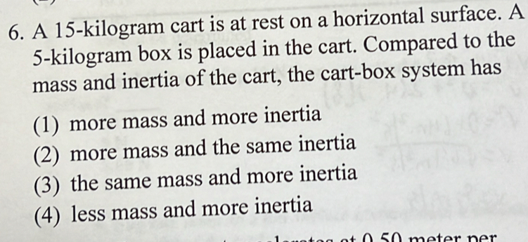 A 15-kilogram cart is at rest on a horizontal surface. A
5-kilogram box is placed in the cart. Compared to the
mass and inertia of the cart, the cart-box system has
(1) more mass and more inertia
(2) more mass and the same inertia
(3) the same mass and more inertia
(4) less mass and more inertia