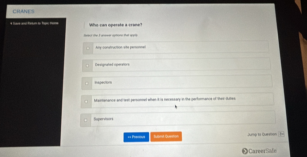 CRANES
« Save and Retum to Topic Home Who can operate a crane?
Select the 3 answer options that apply
Any construction site personnel
Designated operators
Inspectors
Maintenance and test personnel when it is necessary in the performance of their duties
Supervisors
«< Previous Submit Question Jump to Question 3sqrt() 
CareerSafe