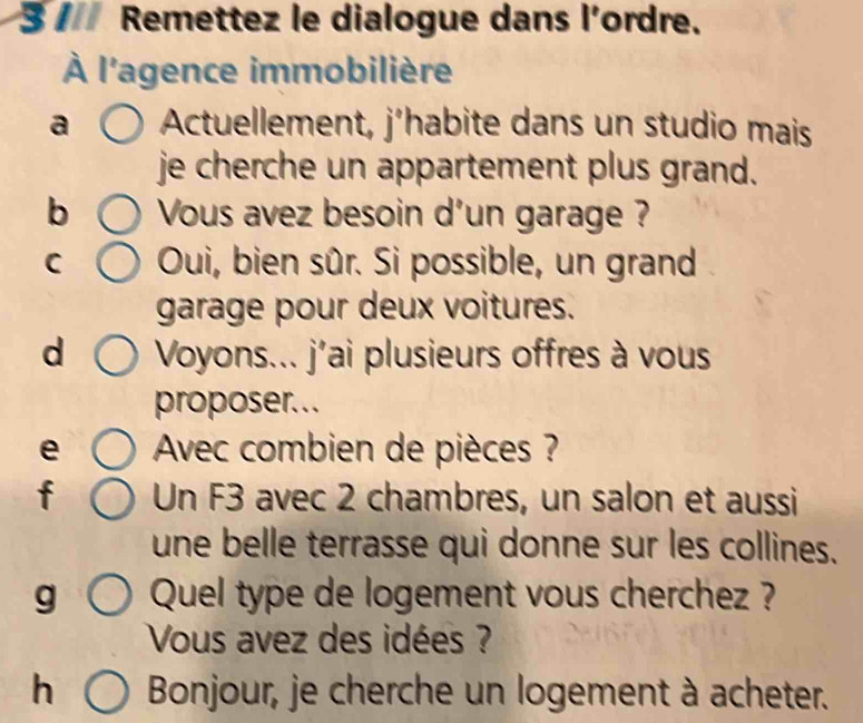 Remettez le dialogue dans l'ordre. 
À l'agence immobilière 
a Actuellement, j’habite dans un studio mais 
je cherche un appartement plus grand. 
b Vous avez besoin d'un garage ? 
C Oui, bien sûr. Si possible, un grand 
garage pour deux voitures. 
d Voyons... j'ai plusieurs offres à vous 
proposer... 
e Avec combien de pièces ? 
f Un F3 avec 2 chambres, un salon et aussi 
une belle terrasse qui donne sur les collines. 
g Quel type de logement vous cherchez ? 
Vous avez des idées ? 
h Bonjour, je cherche un logement à acheter.