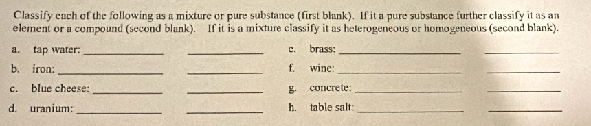 Classify each of the following as a mixture or pure substance (first blank). If it a pure substance further classify it as an 
element or a compound (second blank). If it is a mixture classify it as heterogeneous or homogeneous (second blank). 
a. tap water:_ _e. brass:_ 
_ 
b. iron: __f. wine:_ 
_ 
c. blue cheese: __g. concrete:_ 
_ 
d. uranium:_ _h. table salt:_ 
_