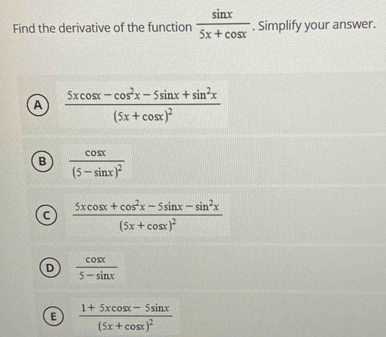 Find the derivative of the function  sin x/5x+cos x . Simplify your answer.
A frac 5xcos x-cos^2x-5sin x+sin^2x(5x+cos x)^2
B frac cos x(5-sin x)^2
C frac 5xcos x+cos^2x-5sin x-sin^2x(5x+cos x)^2
D  cos x/5-sin x 
E frac 1+5xcos x-5sin x(5x+cos x)^2