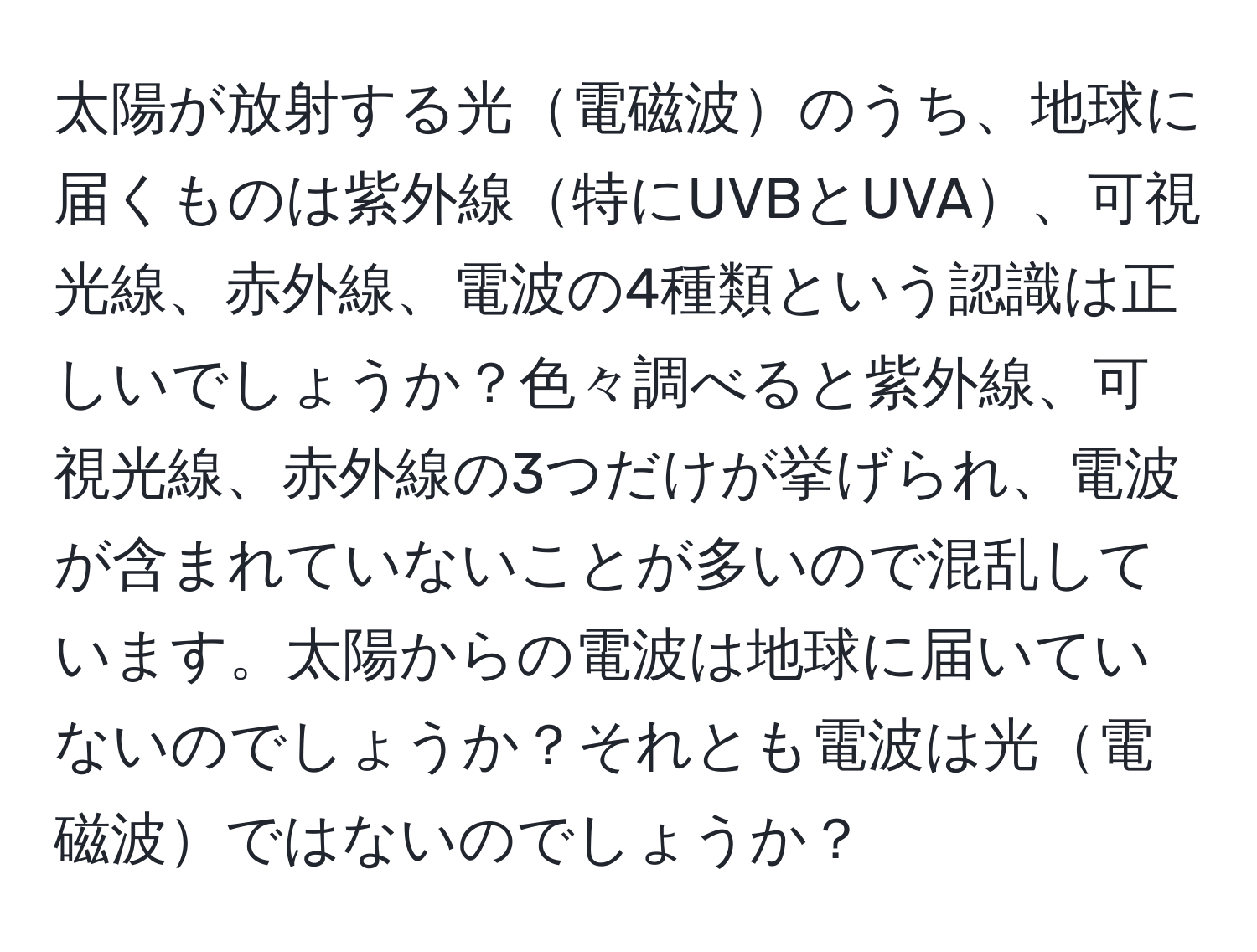 太陽が放射する光電磁波のうち、地球に届くものは紫外線特にUVBとUVA、可視光線、赤外線、電波の4種類という認識は正しいでしょうか？色々調べると紫外線、可視光線、赤外線の3つだけが挙げられ、電波が含まれていないことが多いので混乱しています。太陽からの電波は地球に届いていないのでしょうか？それとも電波は光電磁波ではないのでしょうか？