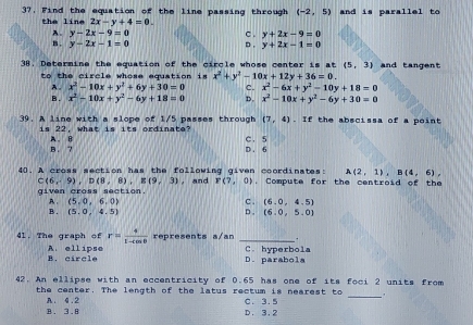 37, Find the equation of the line passing through (-2,5) and is parallel to
the line 2x-y+4=0. c . y+2x-9=0
A. y-2x-9=0
B. y-2x-1=0 D. y+2x-1=0
38. Determine the equation of the circle whose center is at (5,3) and tangent
to the circle whose equation is x^2+y^2-10x+12y+36=0.
A. x^2-10x+y^2+6y+30=0 c. x^2-6x+y^2-10y+18=0
B. x^2-10x+y^2-6y+18=0 D. x^2-10x+y^2-6y+30=0
39. A line with a slope of 1/5 passes through (7,4). If the abscissa of a point
is 22, what is its ordinate? C. 5
B . ? A. B
D. 6
A(2,1), B(4,6), 
40. A cross section has the following given coordinates: . Compute for the centroid of the
C(6,-9), D(8,8), E(9,3)
given cross section , and F(7,0)
B . A . (5,0,6,0)
c . (6,0,4,5)
(5,0,4,5) D . (6.0,5.0)
4l. The graph of r= 4/1-4cos θ   represents a/an _.
B. circle A. ellipse C. hyperbola
D. parabola
42. An ellipse with an eccentricity of 0.65 has one of its foci 2 units from
the center. The length of the latus rectum is nearest to C. 3.5 _
B. 3.8 A. 4.2
D. 3.2