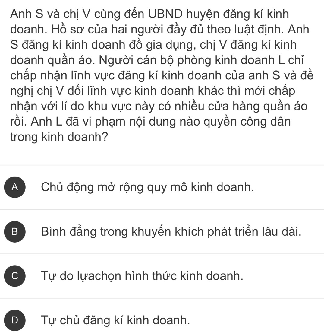 Anh S và chị V cùng đến UBND huyện đăng kí kinh
doanh. Hồ sơ của hai người đầy đủ theo luật định. Anh
S đăng kí kinh doanh đồ gia dụng, chị V đăng kí kinh
doanh quần áo. Người cán bộ phòng kinh doanh L chỉ
chấp nhận lĩnh vực đăng kí kinh doanh của anh S và đề
nghị chị V đổi lĩnh vực kinh doanh khác thì mới chấp
nhận với lí do khu vực này có nhiều cửa hàng quần áo
rồi. Anh L đã vi phạm nội dung nào quyền công dân
trong kinh doanh?
A Chủ động mở rộng quy mô kinh doanh.
BO Bình đẳng trong khuyến khích phát triển lâu dài.
C Tự do lựachọn hình thức kinh doanh.
D Tự chủ đăng kí kinh doanh.