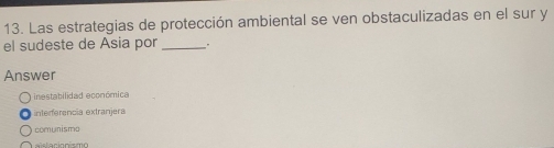 Las estrategias de protección ambiental se ven obstaculizadas en el sur y
el sudeste de Asia por _.
Answer
inestabilidad económica
interferencia extranjera
comunismo
aislacionismo