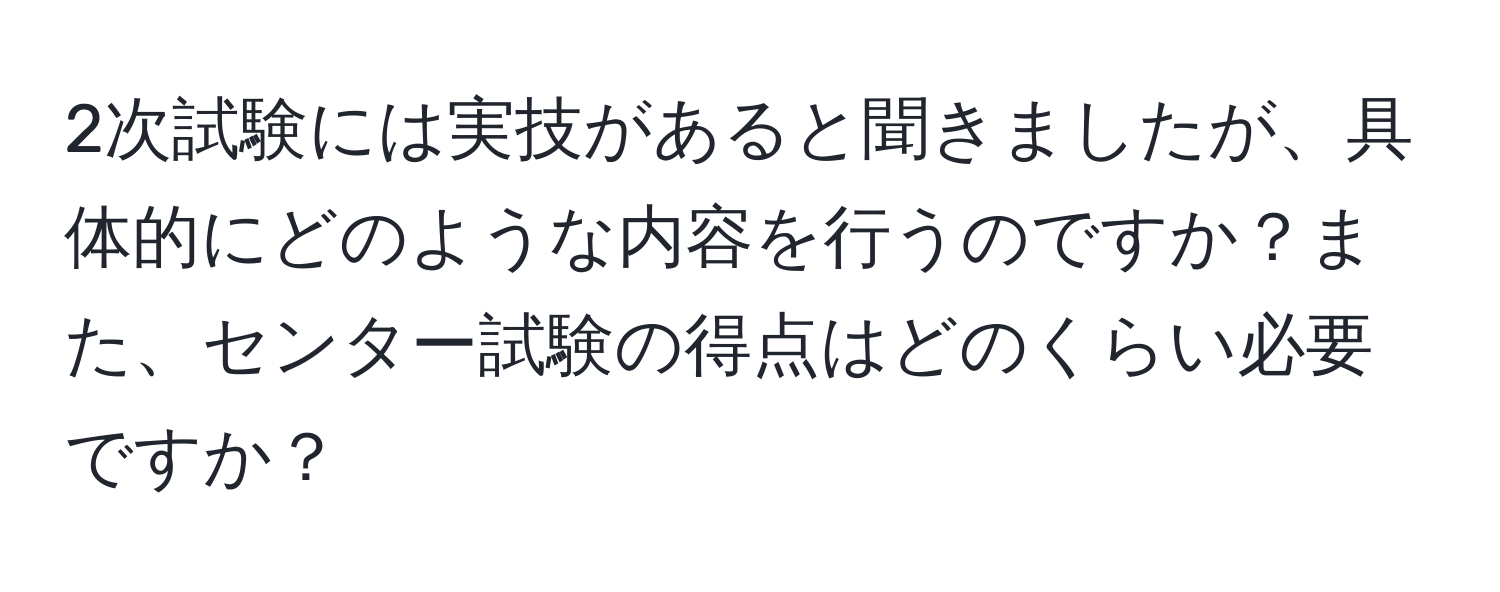 2次試験には実技があると聞きましたが、具体的にどのような内容を行うのですか？また、センター試験の得点はどのくらい必要ですか？