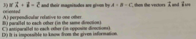 If vector A+vector B=vector C and their magnitudes are given by A+B=C then the vectors vector A and vector B are
oriented
A) perpendicular relative to one other.
B) parallel to each other (in the same direction)
C) antiparallel to each other (in opposite directions).
D) It is impossible to know from the given information.