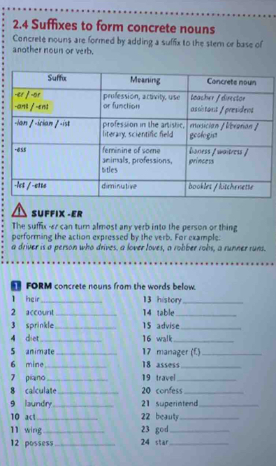 2.4 Suffixes to form concrete nouns 
Concrete nouns are formed by adding a suffix to the stem or base of 
another noun or verb. 
SUFFIX -ER 
performing the action expressed by the verb. For example. 
a driver is a person who drives, a lover loves, a robber robs, a runner runs. 
FORM concrete nouns from the words below. 
l heir_ 13 history_ 
2 account _14 table_ 
3 sprinkle_ 15 advise_ 
_ 
16 walk_ 
5 animate _17 manager (f.)_ 
6 mine_ 18 assess_ 
7 piano _19 travel_ 
8 calculate_ 20 confess_ 
_21 superintend_ 
10 act_ 22 beauty_ 
11 wing_ 23 god_ 
12 possess_ 24 star_