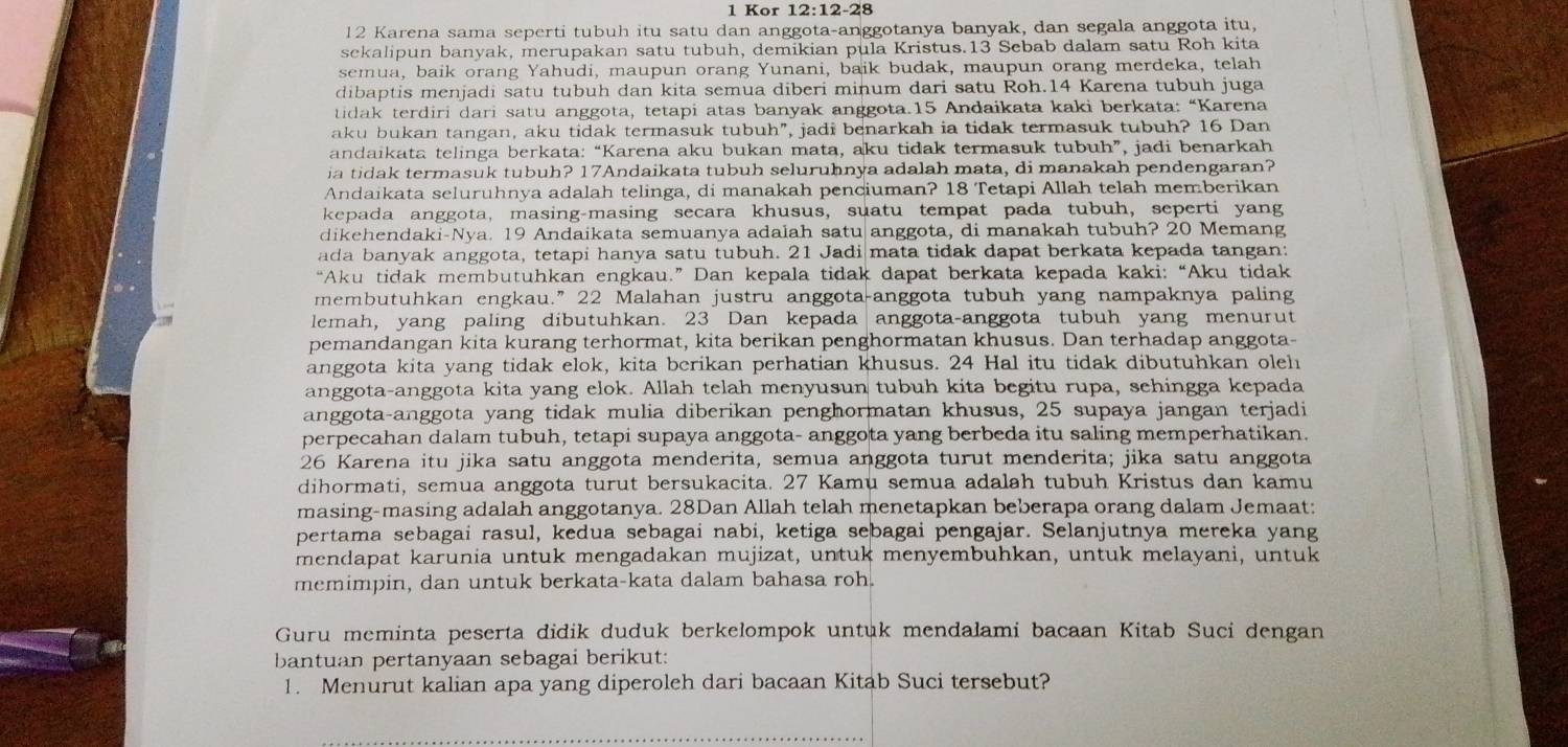 Kor 12:12-28
12 Karena sama seperti tubuh itu satu dan anggota-anggotanya banyak, dan segala anggota itu,
sekalipun banyak, merupakan satu tubuh, demikian pula Kristus.13 Sebab dalam satu Roh kita
semua, baik orang Yahudi, maupun orang Yunani, baik budak, maupun orang merdeka, telah
dibaptis menjadi satu tubuh dan kita semua diberi minum dari satu Roh.14 Karena tubuh juga
tidak terdiri dari satu anggota, tetapi atas banyak anggota.15 Andaikata kaki berkata: “Karena
aku bukan tangan, aku tidak termasuk tubuh”, jadi benarkah ia tidak termasuk tubuh? 16 Dan
andaikata telinga berkata: “Karena aku bukan mata, aku tidak termasuk tubuh”, jadi benarkah
ia tidak termasuk tubuh? 17Andaikata tubuh seluruhnya adalah mata, di manakah pendengaran?
Andaikata seluruhnya adalah telinga, di manakah penciuman? 18 Tetapi Allah telah memberikan
kepada anggota, masing-masing secara khusus, suatu tempat pada tubuh, seperti yang
dikehendaki-Nya. 19 Andaikata semuanya adalah satu anggota, di manakah tubuh? 20 Memang
ada banyak anggota, tetapi hanya satu tubuh. 21 Jadi mata tidak dapat berkata kepada tangan:
“Aku tidak membutuhkan engkau.” Dan kepala tidak dapat berkata kepada kaki: “Aku tidak
membutuhkan engkau.” 22 Malahan justru anggota-anggota tubuh yang nampaknya paling
lemah, yang paling dibutuhkan. 23 Dan kepada anggota-anggota tubuh yang menurut
pemandangan kita kurang terhormat, kita berikan penghormatan khusus. Dan terhadap anggota-
anggota kita yang tidak elok, kita berikan perhatian khusus. 24 Hal itu tidak dibutuhkan oleh
anggota-anggota kita yang elok. Allah telah menyusun tubuh kita begitu rupa, sehingga kepada
anggota-anggota yang tidak mulia diberikan penghormatan khusus, 25 supaya jangan terjadi
perpecahan dalam tubuh, tetapi supaya anggota- anggota yang berbeda itu saling memperhatikan.
26 Karena itu jika satu anggota menderita, semua anggota turut menderita; jika satu anggota
dihormati, semua anggota turut bersukacita. 27 Kamu semua adalah tubuh Kristus dan kamu
masing-masing adalah anggotanya. 28Dan Allah telah menetapkan beberapa orang dalam Jemaat:
pertama sebagai rasul, kedua sebagai nabi, ketiga sebagai pengajar. Selanjutnya mereka yang
mendapat karunia untuk mengadakan mujizat, untuk menyembuhkan, untuk melayani, untuk
memimpin, dan untuk berkata-kata dalam bahasa roh.
Guru meminta peserta didik duduk berkelompok untuk mendalami bacaan Kitab Suci dengan
bantuan pertanyaan sebagai berikut:
1. Menurut kalian apa yang diperoleh dari bacaan Kitab Suci tersebut?