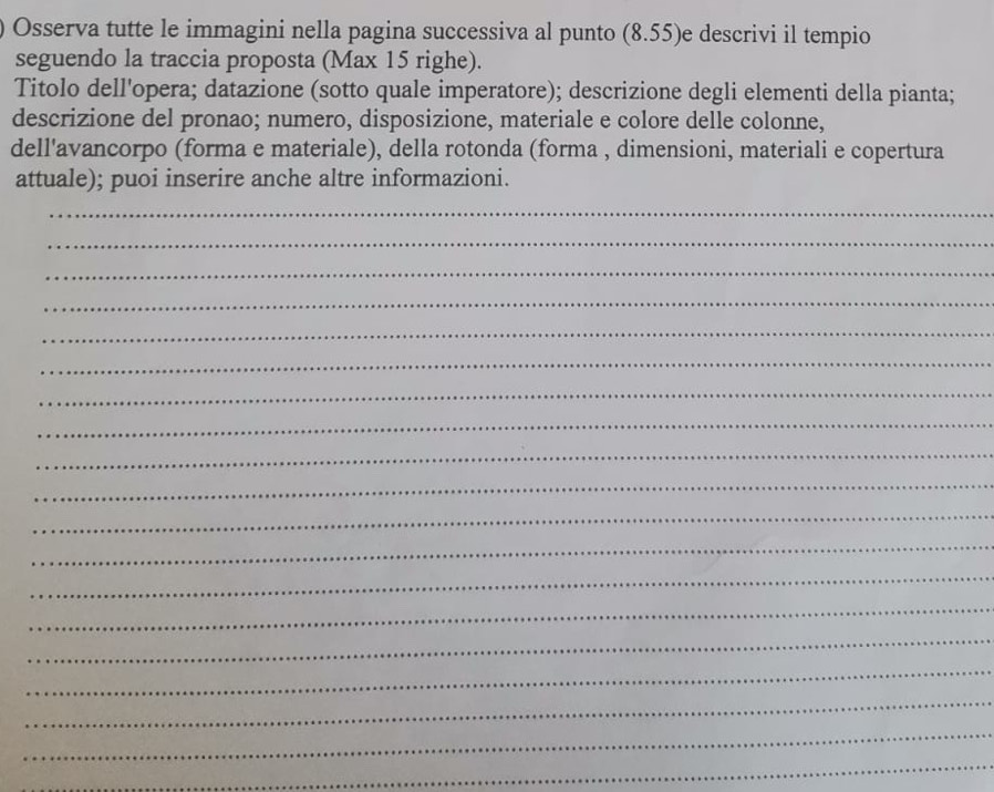 ) Osserva tutte le immagini nella pagina successiva al punto (8.55) e descrivi il tempio 
seguendo la traccia proposta (Max 15 righe). 
Titolo dell'opera; datazione (sotto quale imperatore); descrizione degli elementi della pianta; 
descrizione del pronao; numero, disposizione, materiale e colore delle colonne, 
dell'avancorpo (forma e materiale), della rotonda (forma , dimensioni, materiali e copertura 
attuale); puoi inserire anche altre informazioni. 
_ 
_ 
_ 
_ 
_ 
_ 
_ 
_ 
_ 
_ 
_ 
_ 
_ 
_ 
_ 
_ 
_ 
_ 
_