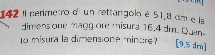 m] 
142 Il perimetro di un rettangolo è 51,8 dm e la 
dimensione maggiore misura 16,4 dm. Quan- 
to misura la dimensione minore? [9,5 dm ]