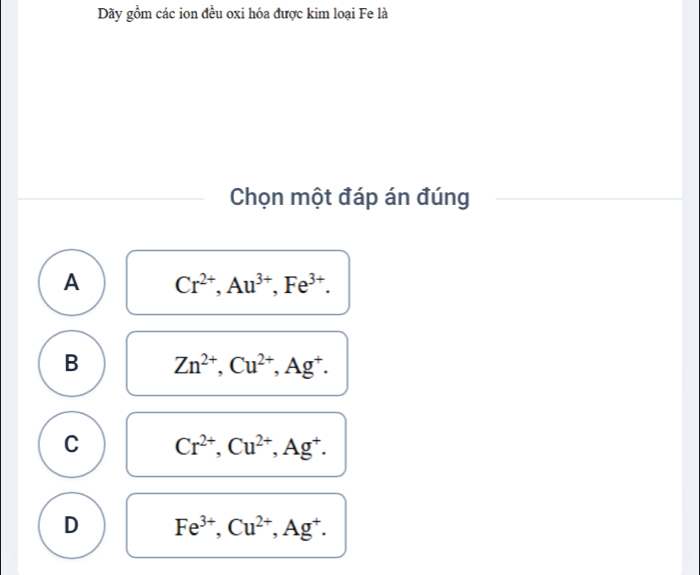 Dãy gồm các ion đều oxi hóa được kim loại Fe là
Chọn một đáp án đúng
A Cr^(2+), Au^(3+), Fe^(3+).
B Zn^(2+), Cu^(2+), Ag^+.
C Cr^(2+), Cu^(2+), Ag^+.
D Fe^(3+), Cu^(2+), Ag^+.