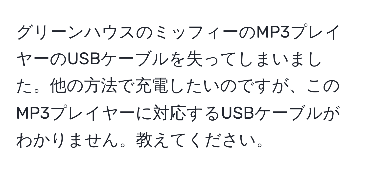 グリーンハウスのミッフィーのMP3プレイヤーのUSBケーブルを失ってしまいました。他の方法で充電したいのですが、このMP3プレイヤーに対応するUSBケーブルがわかりません。教えてください。