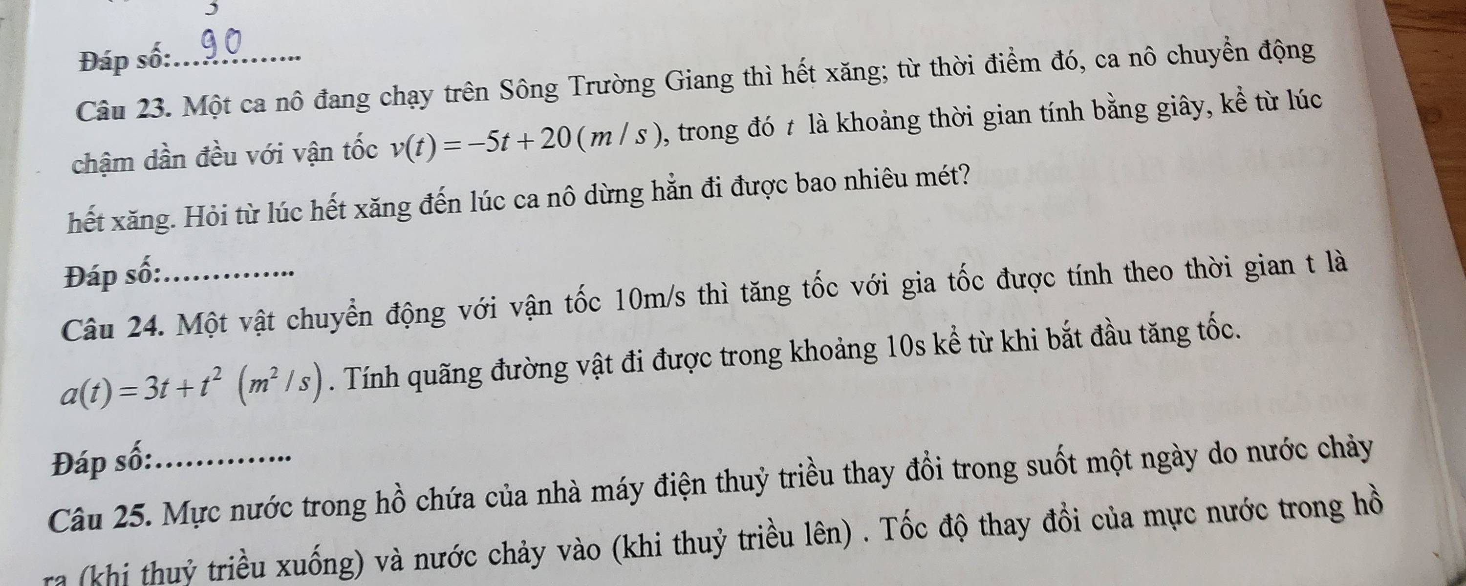 Đáp số:_ 
Câu 23. Một ca nô đang chạy trên Sông Trường Giang thì hết xăng; từ thời điểm đó, ca nô chuyển động 
chậm dần đều với vận tốc v(t)=-5t+20(m/s) , trong đó t là khoảng thời gian tính bằng giây, kể từ lúc 
hết xăng. Hỏi từ lúc hết xăng đến lúc ca nô dừng hẳn đi được bao nhiêu mét? 
Đáp số:_ 
Câu 24. Một vật chuyển động với vận tốc 10m/s thì tăng tốc với gia tốc được tính theo thời gian t là
a(t)=3t+t^2(m^2/s) Tính quãng đường vật đi được trong khoảng 10s kể từ khi bắt đầu tăng tốc. 
Đáp số:_ 
Câu 25. Mực nước trong hồ chứa của nhà máy điện thuỷ triều thay đổi trong suốt một ngày do nước chảy 
a (khi thuỷ triều xuống) và nước chảy vào (khi thuỷ triều lên) . Tốc độ thay đổi của mực nước trong hồ