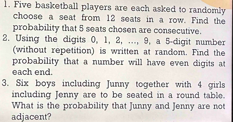 Five basketball players are each asked to randomly 
choose a seat from 12 seats in a row. Find the 
probability that 5 seats chosen are consecutive. 
2. Using the digits 0, 1, 2, ..., 9, a 5 -digit number 
(without repetition) is written at random. Find the 
probability that a number will have even digits at 
each end. 
3. Six boys including Junny together with 4 girls 
including Jenny are to be seated in a round table. 
What is the probability that Junny and Jenny are not 
adjacent?