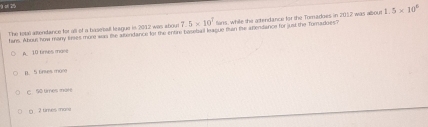 25
7.5* 10^7 tians, while the atendance for the Tomadoes in 2012 was albout 1.5* 10^6
The total altendance for all of a baseall league in 2012 was abourt hans. Abou how many tiries more was ihe atendance fot the entire basebal league rian tie arendance for jus the Toradoes?
A. 10 tires mane
n 5 6nses mon
C. 50 times mare
□ 2 times many
