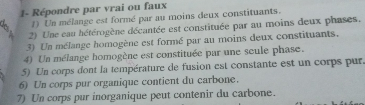 1- Répondre par vrai ou faux 
a 1) Un mélange est formé par au moins deux constituants. 
2) Une eau hétérogène décantée est constituée par au moins deux phases. 
3) Un mélange homogène est formé par au moins deux constituants. 
4) Un mélange homogène est constituée par une seule phase. 
5) Un corps dont la température de fusion est constante est un corps pur. 
6) Un corps pur organique contient du carbone. 
7) Un corps pur inorganique peut contenir du carbone.